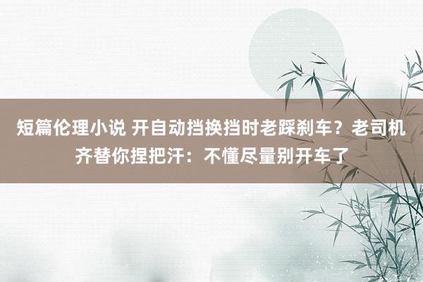 短篇伦理小说 开自动挡换挡时老踩刹车？老司机齐替你捏把汗：不懂尽量别开车了