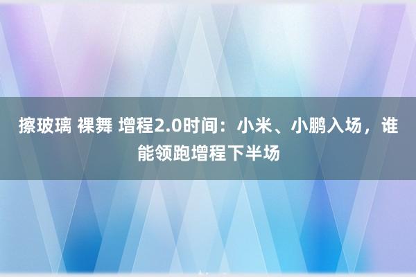 擦玻璃 裸舞 增程2.0时间：小米、小鹏入场，谁能领跑增程下半场