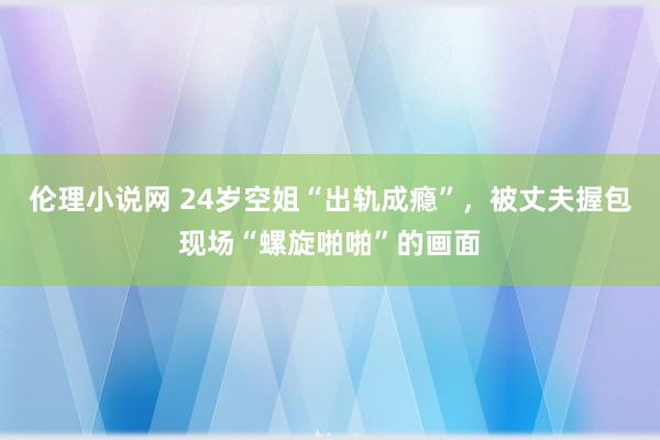 伦理小说网 24岁空姐“出轨成瘾”，被丈夫握包现场“螺旋啪啪”的画面