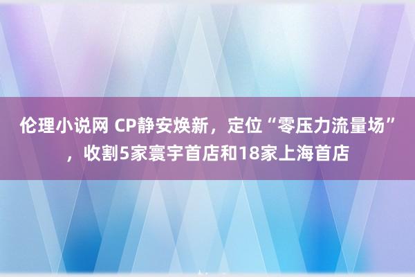 伦理小说网 CP静安焕新，定位“零压力流量场”，收割5家寰宇首店和18家上海首店