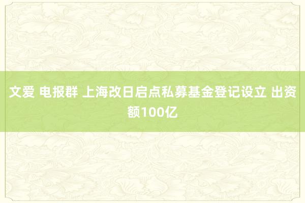 文爱 电报群 上海改日启点私募基金登记设立 出资额100亿