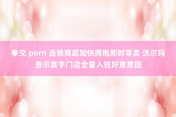 拳交 porn 连锁商超加快拥抱即时零卖 沃尔玛告示寰宇门店全量入驻好意思团