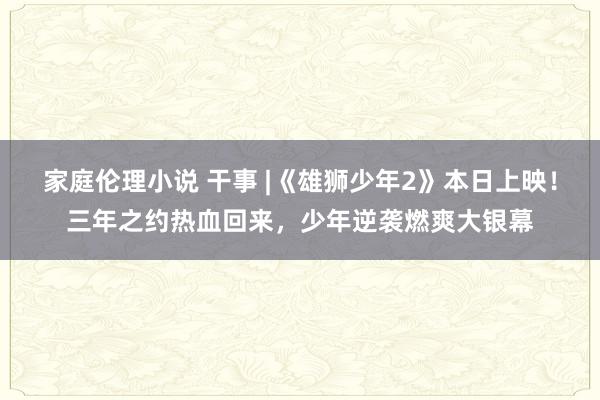 家庭伦理小说 干事 |《雄狮少年2》本日上映！三年之约热血回来，少年逆袭燃爽大银幕