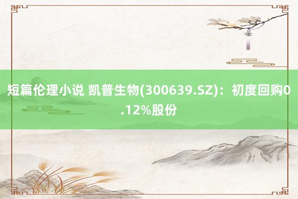 短篇伦理小说 凯普生物(300639.SZ)：初度回购0.12%股份