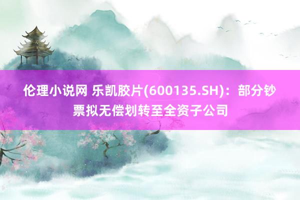 伦理小说网 乐凯胶片(600135.SH)：部分钞票拟无偿划转至全资子公司