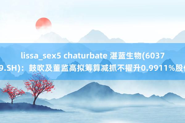 lissa_sex5 chaturbate 湛蓝生物(603739.SH)：鼓吹及董监高拟筹算减抓不擢升0.9911%股份