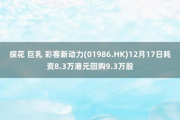 探花 巨乳 彩客新动力(01986.HK)12月17日耗资8.3万港元回购9.3万股