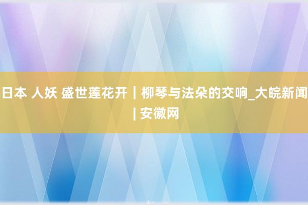 日本 人妖 盛世莲花开｜柳琴与法朵的交响_大皖新闻 | 安徽网