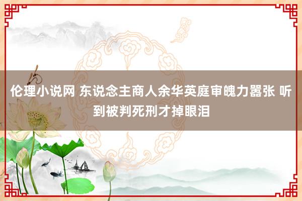 伦理小说网 东说念主商人余华英庭审魄力嚣张 听到被判死刑才掉眼泪