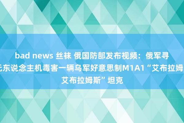 bad news 丝袜 俄国防部发布视频：俄军寻短见式无东说念主机毒害一辆乌军好意思制M1A1“艾布拉姆斯”坦克