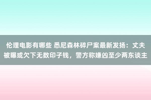 伦理电影有哪些 悉尼森林碎尸案最新发扬：丈夫被曝或欠下无数印子钱，警方称嫌凶至少两东谈主