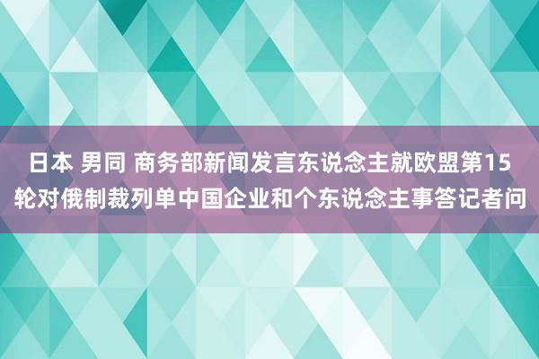 日本 男同 商务部新闻发言东说念主就欧盟第15轮对俄制裁列单中国企业和个东说念主事答记者问