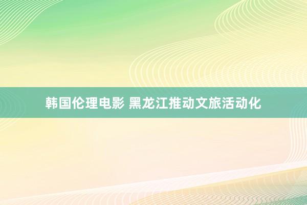 韩国伦理电影 黑龙江推动文旅活动化