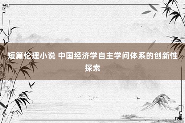 短篇伦理小说 中国经济学自主学问体系的创新性探索