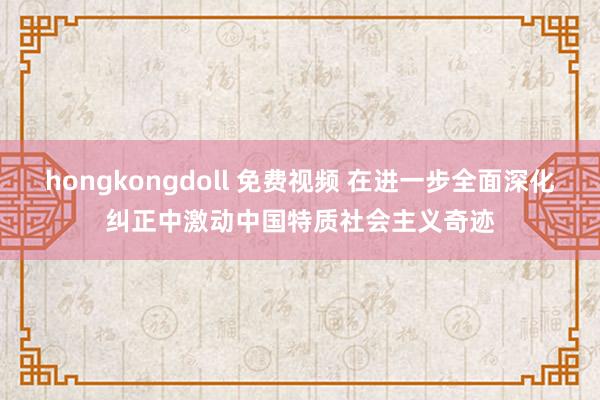 hongkongdoll 免费视频 在进一步全面深化纠正中激动中国特质社会主义奇迹