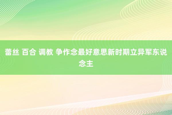 蕾丝 百合 调教 争作念最好意思新时期立异军东说念主