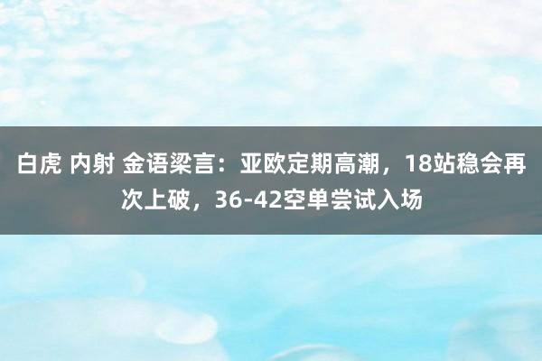 白虎 内射 金语梁言：亚欧定期高潮，18站稳会再次上破，36-42空单尝试入场