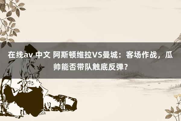 在线av 中文 阿斯顿维拉VS曼城：客场作战，瓜帅能否带队触底反弹？