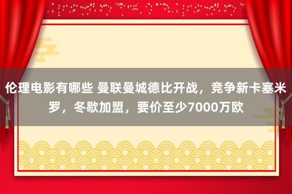 伦理电影有哪些 曼联曼城德比开战，竞争新卡塞米罗，冬歇加盟，要价至少7000万欧