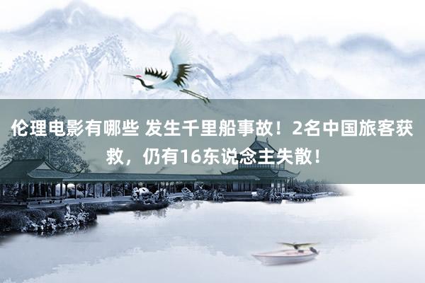 伦理电影有哪些 发生千里船事故！2名中国旅客获救，仍有16东说念主失散！