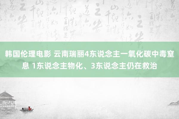 韩国伦理电影 云南瑞丽4东说念主一氧化碳中毒窒息 1东说念主物化、3东说念主仍在救治