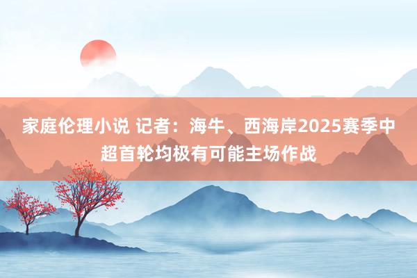 家庭伦理小说 记者：海牛、西海岸2025赛季中超首轮均极有可能主场作战