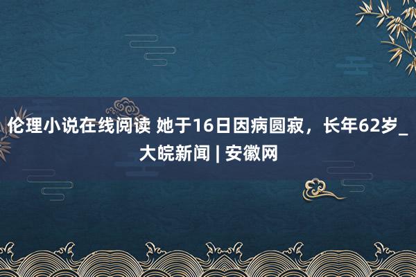 伦理小说在线阅读 她于16日因病圆寂，长年62岁_大皖新闻 | 安徽网