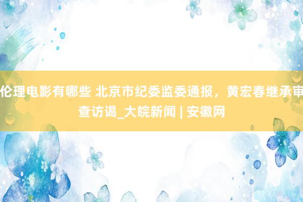 伦理电影有哪些 北京市纪委监委通报，黄宏春继承审查访谒_大皖新闻 | 安徽网