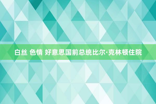 白丝 色情 好意思国前总统比尔·克林顿住院