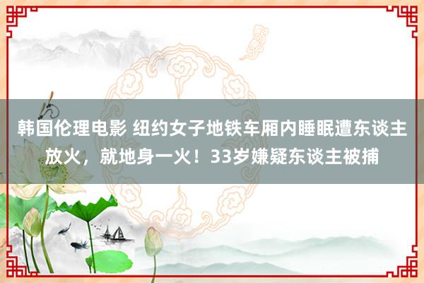 韩国伦理电影 纽约女子地铁车厢内睡眠遭东谈主放火，就地身一火！33岁嫌疑东谈主被捕