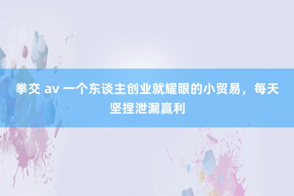 拳交 av 一个东谈主创业就耀眼的小贸易，每天坚捏泄漏赢利