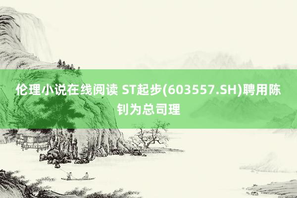 伦理小说在线阅读 ST起步(603557.SH)聘用陈钊为总司理