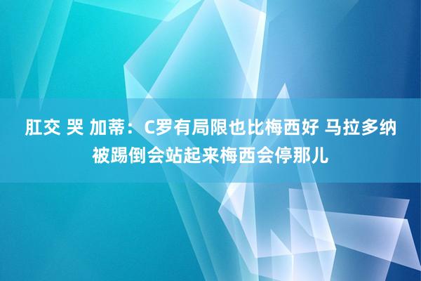 肛交 哭 加蒂：C罗有局限也比梅西好 马拉多纳被踢倒会站起来梅西会停那儿