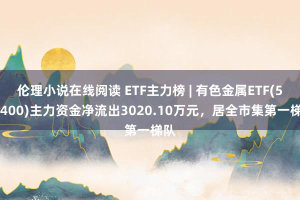 伦理小说在线阅读 ETF主力榜 | 有色金属ETF(512400)主力资金净流出3020.10万元，居全市集第一梯队