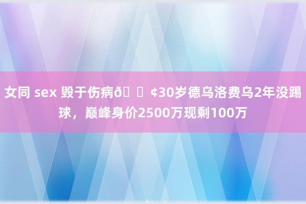 女同 sex 毁于伤病😢30岁德乌洛费乌2年没踢球，巅峰身价2500万现剩100万