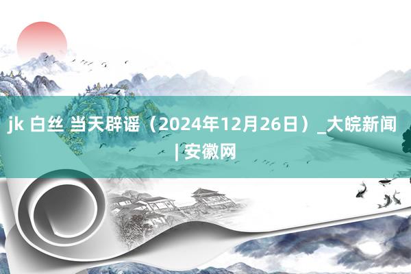 jk 白丝 当天辟谣（2024年12月26日）_大皖新闻 | 安徽网