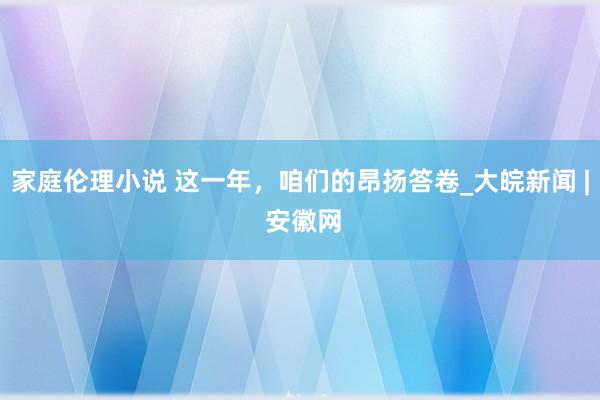 家庭伦理小说 这一年，咱们的昂扬答卷_大皖新闻 | 安徽网