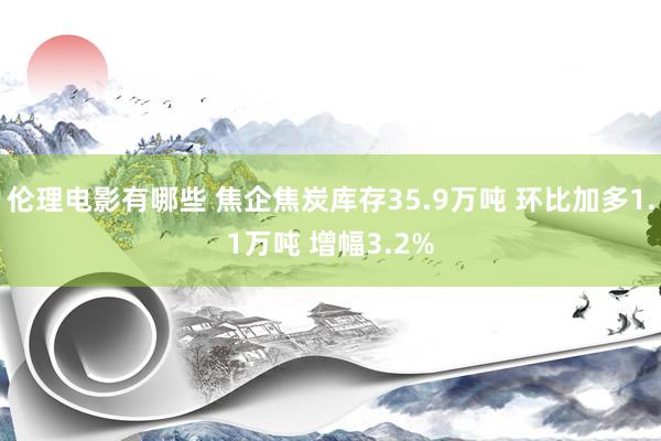 伦理电影有哪些 焦企焦炭库存35.9万吨 环比加多1.1万吨 增幅3.2%