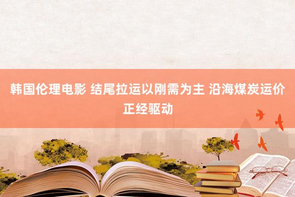 韩国伦理电影 结尾拉运以刚需为主 沿海煤炭运价正经驱动