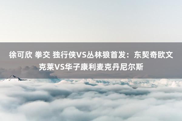 徐可欣 拳交 独行侠VS丛林狼首发：东契奇欧文克莱VS华子康利麦克丹尼尔斯