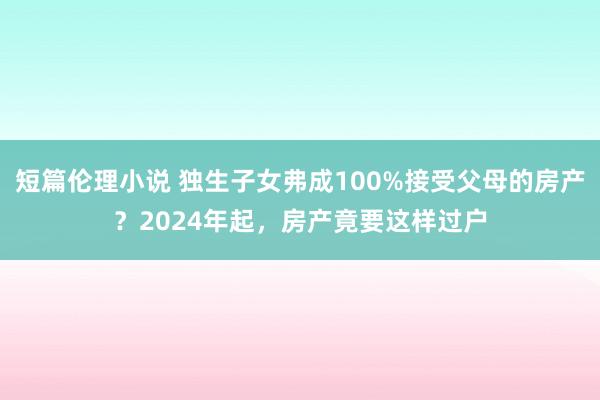 短篇伦理小说 独生子女弗成100%接受父母的房产？2024年起，房产竟要这样过户