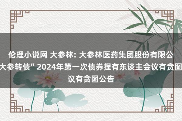 伦理小说网 大参林: 大参林医药集团股份有限公司“大参转债”2024年第一次债券捏有东谈主会议有贪图公告