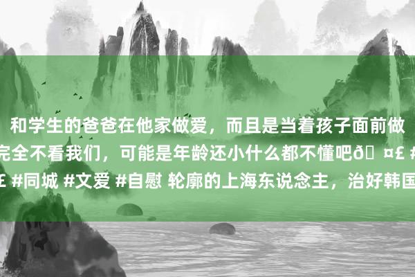 和学生的爸爸在他家做爱，而且是当着孩子面前做爱，太刺激了，孩子完全不看我们，可能是年龄还小什么都不懂吧🤣 #同城 #文爱 #自慰 轮廓的上海东说念主，治好韩国东说念主“水土造反”