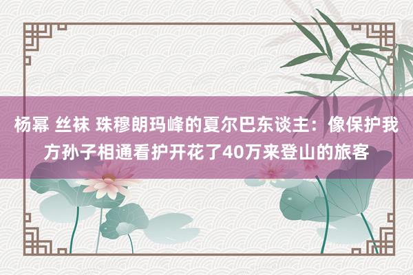 杨幂 丝袜 珠穆朗玛峰的夏尔巴东谈主：像保护我方孙子相通看护开花了40万来登山的旅客