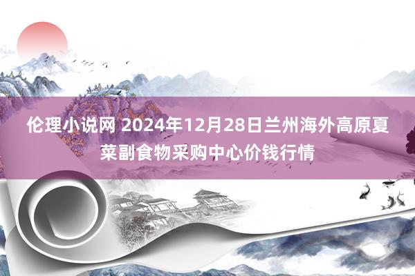 伦理小说网 2024年12月28日兰州海外高原夏菜副食物采购中心价钱行情