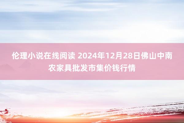 伦理小说在线阅读 2024年12月28日佛山中南农家具批发市集价钱行情