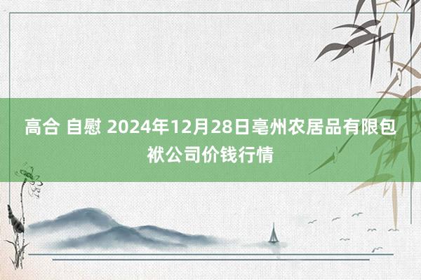 高合 自慰 2024年12月28日亳州农居品有限包袱公司价钱行情