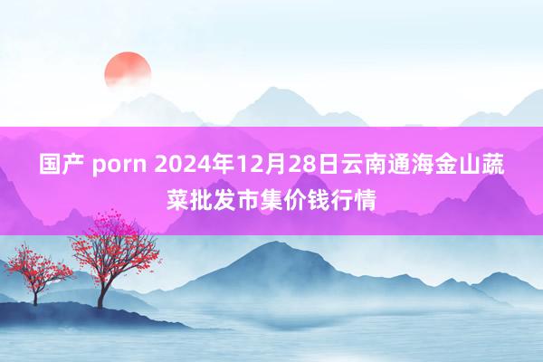 国产 porn 2024年12月28日云南通海金山蔬菜批发市集价钱行情