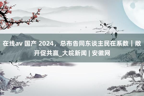 在线av 国产 2024，总布告同东谈主民在系数｜敞开促共赢_大皖新闻 | 安徽网