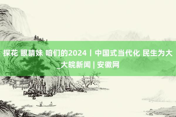 探花 眼睛妹 咱们的2024丨中国式当代化 民生为大_大皖新闻 | 安徽网